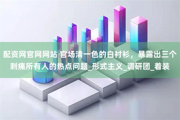 配资网官网网站 官场清一色的白衬衫，暴露出三个刺痛所有人的热点问题_形式主义_调研团_着装