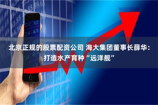北京正规的股票配资公司 海大集团董事长薛华：打造水产育种“远洋舰”