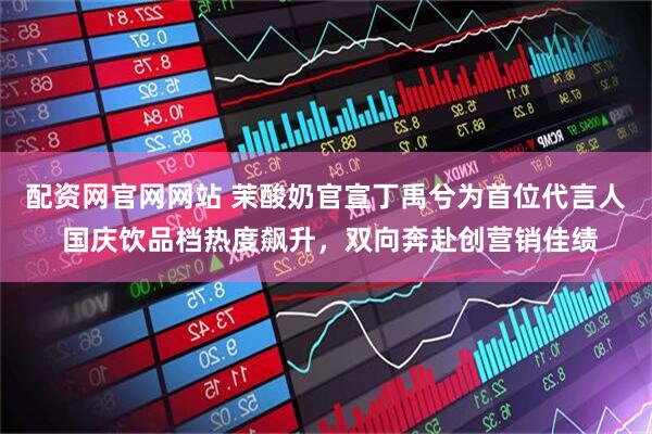 配资网官网网站 茉酸奶官宣丁禹兮为首位代言人 国庆饮品档热度飙升，双向奔赴创营销佳绩