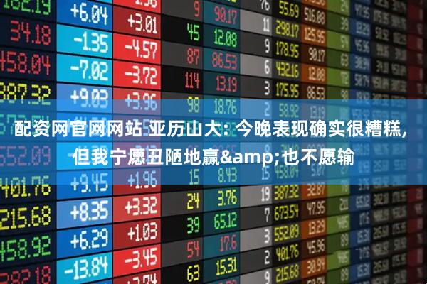 配资网官网网站 亚历山大: 今晚表现确实很糟糕, 但我宁愿丑陋地赢&也不愿输