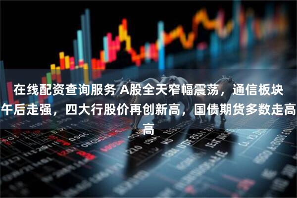 在线配资查询服务 A股全天窄幅震荡，通信板块午后走强，四大行股价再创新高，国债期货多数走高