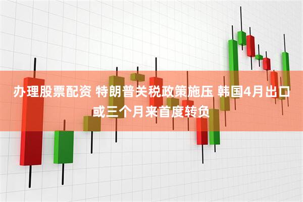 办理股票配资 特朗普关税政策施压 韩国4月出口或三个月来首度转负