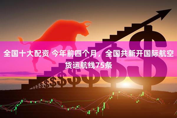 全国十大配资 今年前四个月，全国共新开国际航空货运航线75条