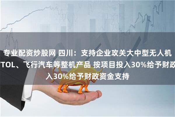 专业配资炒股网 四川：支持企业攻关大中型无人机、载人eVTOL、飞行汽车等整机产品 按项目投入30%给予财政资金支持