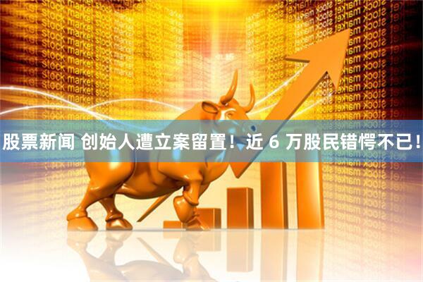 股票新闻 创始人遭立案留置！近 6 万股民错愕不已！