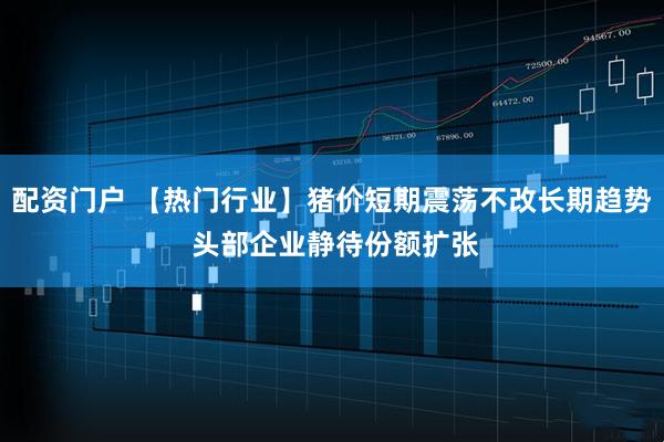 配资门户 【热门行业】猪价短期震荡不改长期趋势 头部企业静待份额扩张