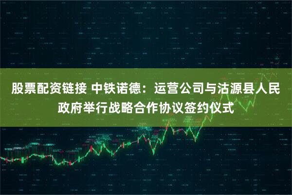 股票配资链接 中铁诺德：运营公司与沽源县人民政府举行战略合作协议签约仪式