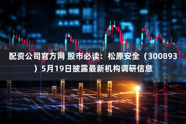 配资公司官方网 股市必读：松原安全（300893）5月19日披露最新机构调研信息
