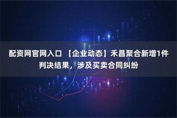 配资网官网入口 【企业动态】禾昌聚合新增1件判决结果，涉及买卖合同纠纷
