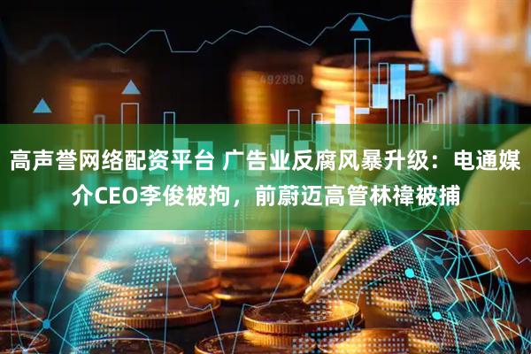 高声誉网络配资平台 广告业反腐风暴升级：电通媒介CEO李俊被拘，前蔚迈高管林禕被捕