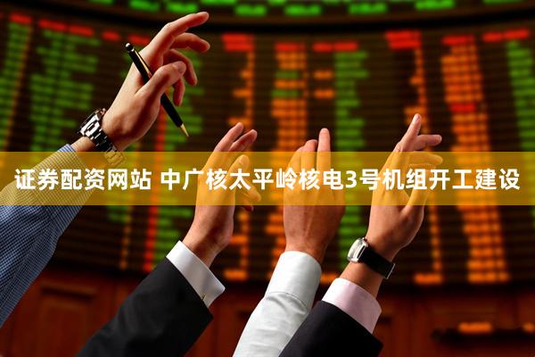 证券配资网站 中广核太平岭核电3号机组开工建设