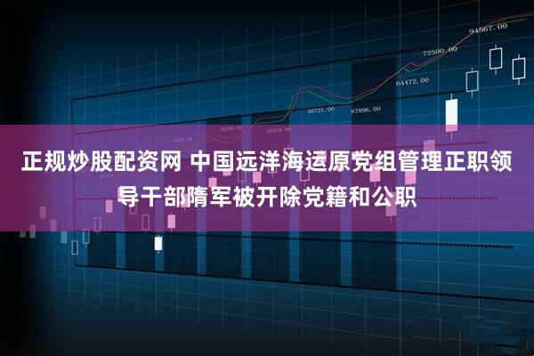正规炒股配资网 中国远洋海运原党组管理正职领导干部隋军被开除党籍和公职