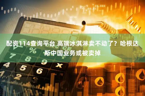 配资114查询平台 高端冰淇淋卖不动了？哈根达斯中国业务或被卖掉