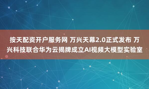 按天配资开户服务网 万兴天幕2.0正式发布 万兴科技联合华为云揭牌成立AI视频大模型实验室