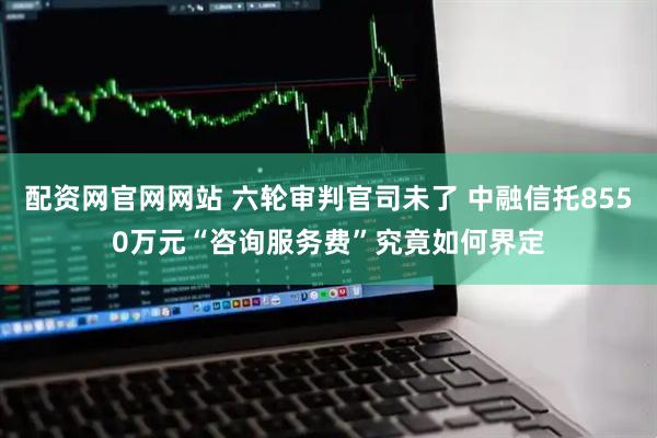 配资网官网网站 六轮审判官司未了 中融信托8550万元“咨询服务费”究竟如何界定