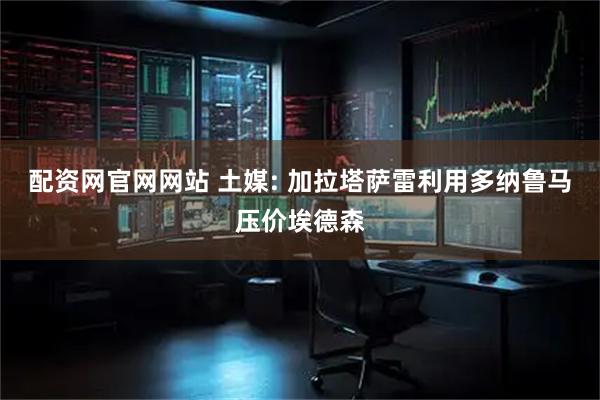 配资网官网网站 土媒: 加拉塔萨雷利用多纳鲁马压价埃德森