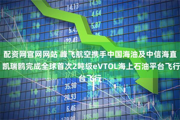 配资网官网网站 峰飞航空携手中国海油及中信海直 凯瑞鸥完成全球首次2吨级eVTOL海上石油平台飞行