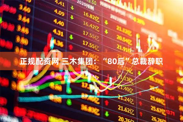正规配资网 三木集团：“80后”总裁辞职