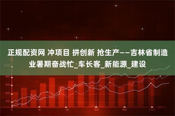 正规配资网 冲项目 拼创新 抢生产——吉林省制造业暑期奋战忙_车长客_新能源_建设