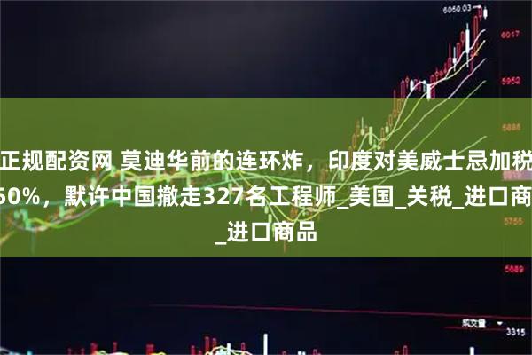 正规配资网 莫迪华前的连环炸，印度对美威士忌加税150%，默许中国撤走327名工程师_美国_关税_进口商品