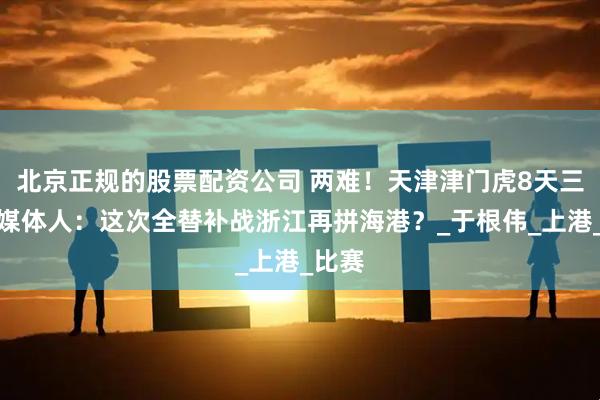 北京正规的股票配资公司 两难！天津津门虎8天三赛，媒体人：这次全替补战浙江再拼海港？_于根伟_上港_比赛