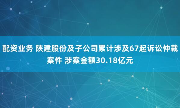 配资业务 陕建股份及子公司累计涉及67起诉讼仲裁案件 涉案金额30.18亿元