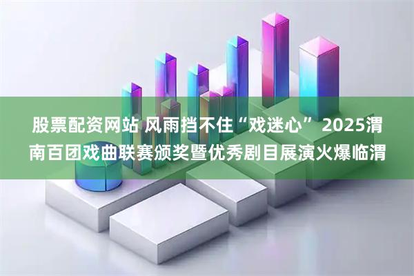 股票配资网站 风雨挡不住“戏迷心” 2025渭南百团戏曲联赛颁奖暨优秀剧目展演火爆临渭