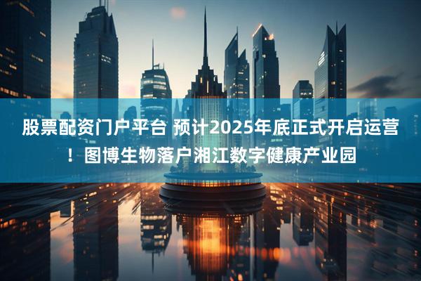 股票配资门户平台 预计2025年底正式开启运营！图博生物落户湘江数字健康产业园