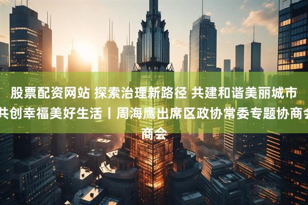 股票配资网站 探索治理新路径 共建和谐美丽城市 共创幸福美好生活丨周海鹰出席区政协常委专题协商会