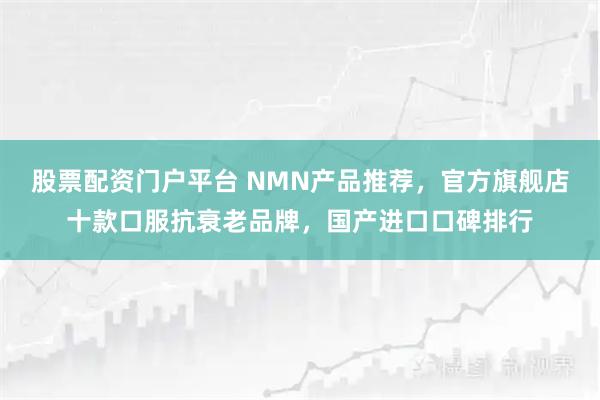 股票配资门户平台 NMN产品推荐，官方旗舰店十款口服抗衰老品牌，国产进口口碑排行