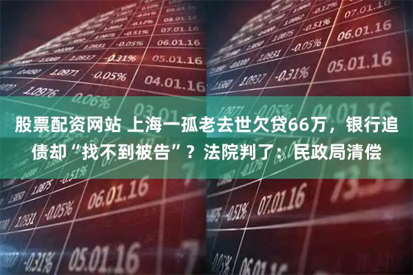 股票配资网站 上海一孤老去世欠贷66万，银行追债却“找不到被告”？法院判了：民政局清偿