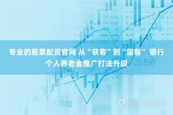 专业的股票配资官网 从“获客”到“留客” 银行个人养老金推广打法升级