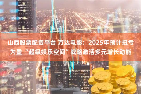 山西股票配资平台 万达电影：2025年预计扭亏为盈 “超级娱乐空间”战略激活多元增长动能