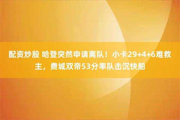 配资炒股 哈登突然申请离队！小卡29+4+6难救主，费城双帝53分率队击沉快船