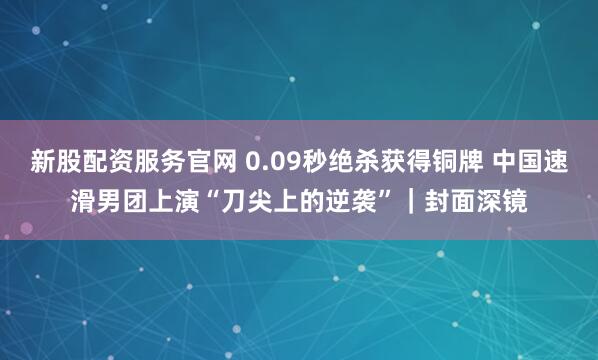 新股配资服务官网 0.09秒绝杀获得铜牌 中国速滑男团上演“刀尖上的逆袭”｜封面深镜