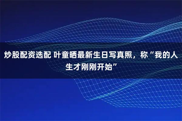 炒股配资选配 叶童晒最新生日写真照,称“我的人生才刚刚开始”