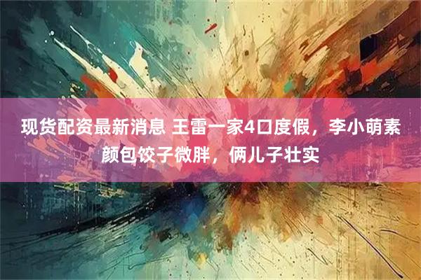 现货配资最新消息 王雷一家4口度假，李小萌素颜包饺子微胖，俩儿子壮实