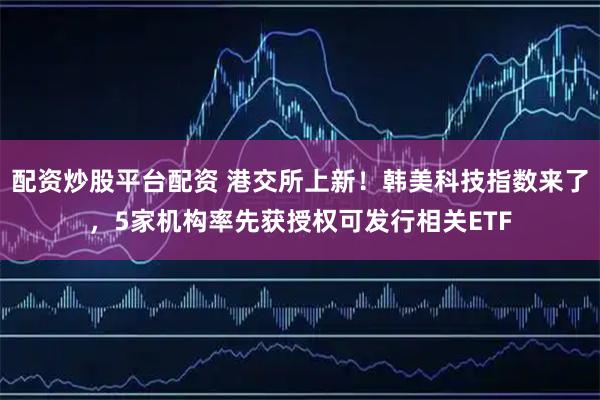 配资炒股平台配资 港交所上新！韩美科技指数来了，5家机构率先获授权可发行相关ETF