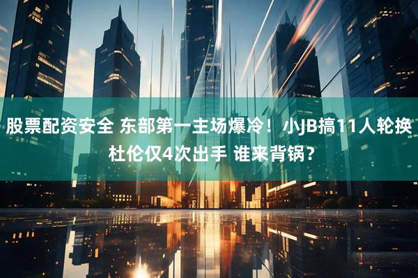 股票配资安全 东部第一主场爆冷！小JB搞11人轮换 杜伦仅4次出手 谁来背锅？
