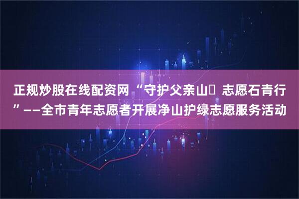 正规炒股在线配资网 “守护父亲山・志愿石青行”——全市青年志愿者开展净山护绿志愿服务活动