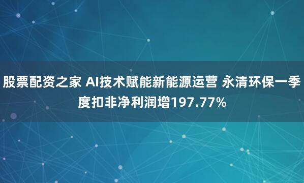 股票配资之家 AI技术赋能新能源运营 永清环保一季度扣非净利润增197.77%