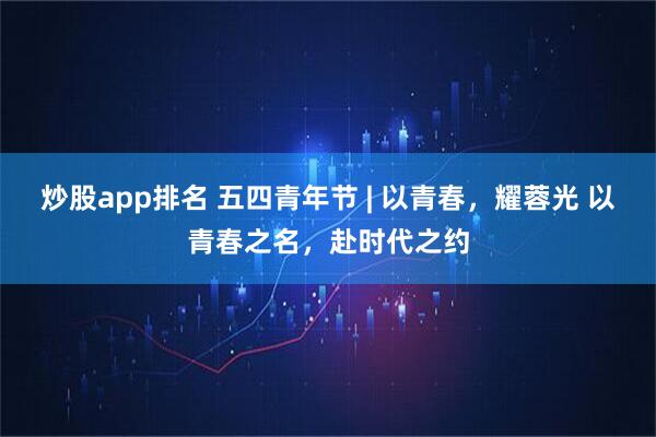 炒股app排名 五四青年节 | 以青春，耀蓉光 以青春之名，赴时代之约