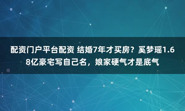 配资门户平台配资 结婚7年才买房？奚梦瑶1.68亿豪宅写自己名，娘家硬气才是底气