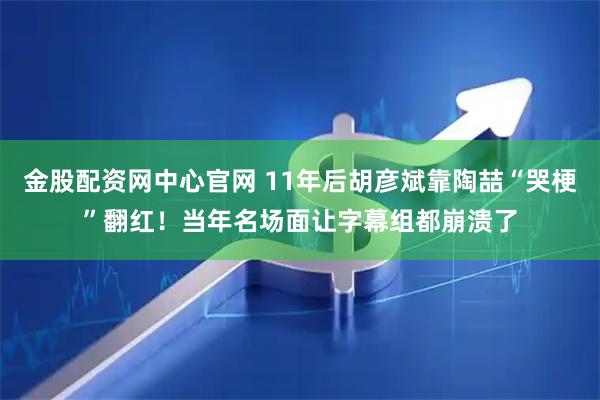 金股配资网中心官网 11年后胡彦斌靠陶喆“哭梗”翻红！当年名场面让字幕组都崩溃了