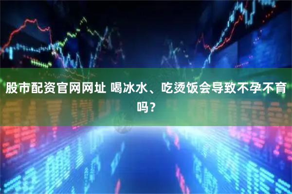 股市配资官网网址 喝冰水、吃烫饭会导致不孕不育吗？