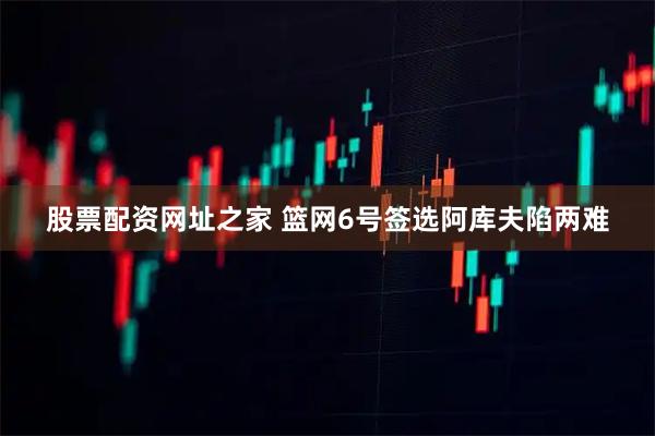 股票配资网址之家 篮网6号签选阿库夫陷两难