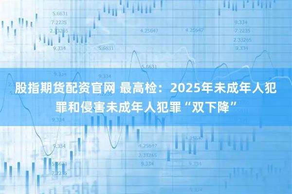 股指期货配资官网 最高检:2025年未成年人犯罪和侵害未成年人犯罪“双下降”
