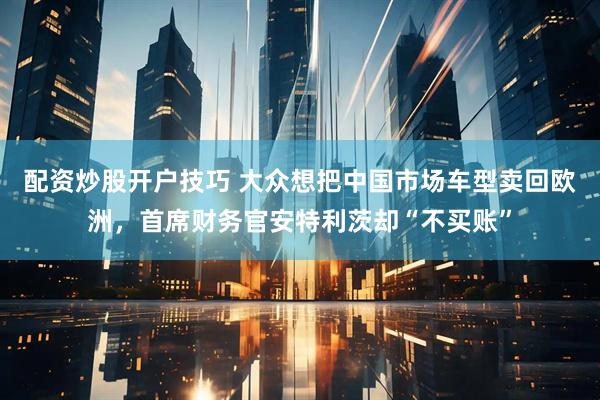 配资炒股开户技巧 大众想把中国市场车型卖回欧洲,首席财务官安特利茨却“不买账”
