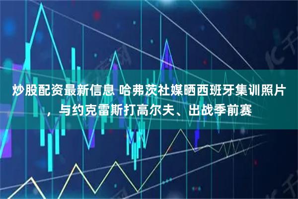 炒股配资最新信息 哈弗茨社媒晒西班牙集训照片,与约克雷斯打高尔夫、出战季前赛