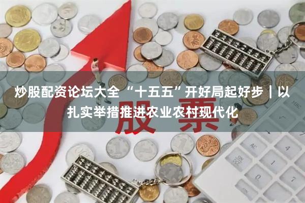 炒股配资论坛大全 “十五五”开好局起好步｜以扎实举措推进农业农村现代化